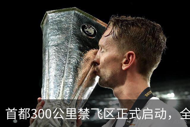首都300公里禁飞区正式启动，全天候管控飞行活动